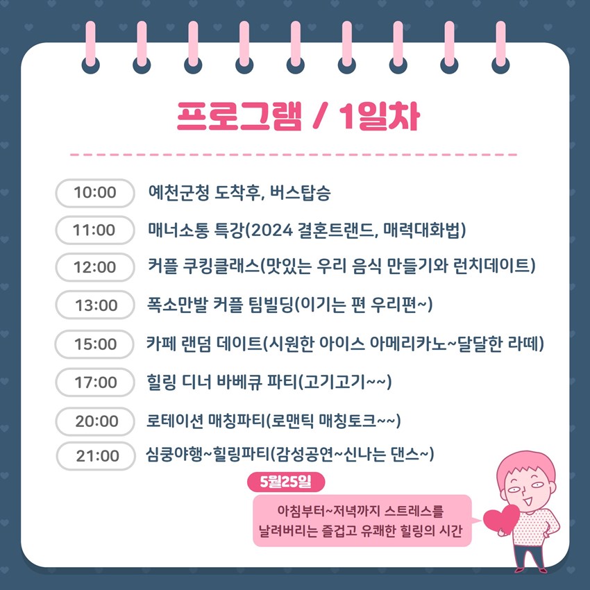 프로그램 / 1일차 10:00 예천군청 도착후, 버스탑승 11:00 매너소통 특강(2024 결혼트랜드, 매력대화법) 12:00 커플 쿠킹클래스(맛있는 우리 음식 만들기와 런치데이트) 13:00 폭소만발 커플 팀빌딩(이기는 편 우리편~) 15:00 카페 랜덤 데이트(시원한 아이스 아메리카노~ 달달한 라떼) 17:00 힐링 디너 바베큐 파티(고기고기~~) 20:00 로테이션 매칭파티(로맨틱 매칭토크~~) 21:00 심쿵야행~ 힐링파티(감성공연~ 신나는 댄스~) 5월25일 아침부터~ 저녁까지 스트레스를 날려버리는 즐겁고 유쾌한 힐링의 시간